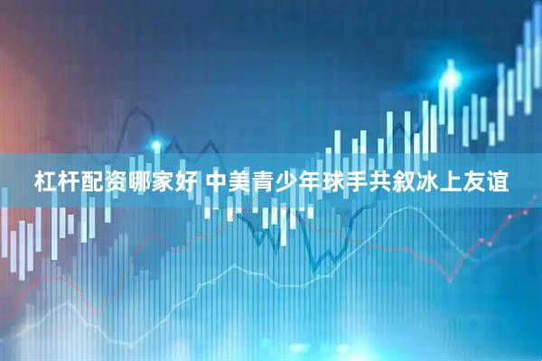 杠杆配资哪家好 中美青少年球手共叙冰上友谊