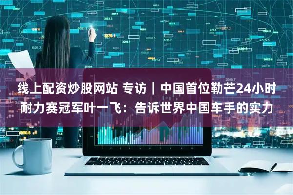 线上配资炒股网站 专访｜中国首位勒芒24小时耐力赛冠军叶一飞：告诉世界中国车手的实力