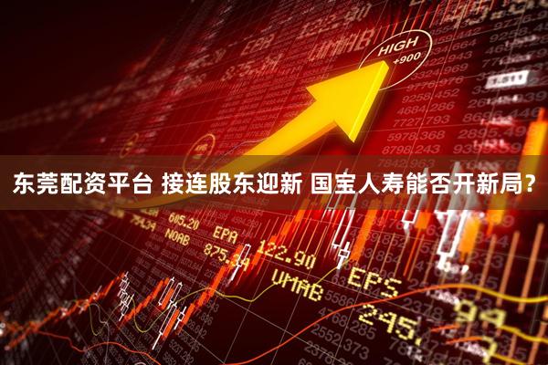 东莞配资平台 接连股东迎新 国宝人寿能否开新局？