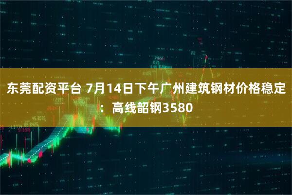 东莞配资平台 7月14日下午广州建筑钢材价格稳定：高线韶钢3580