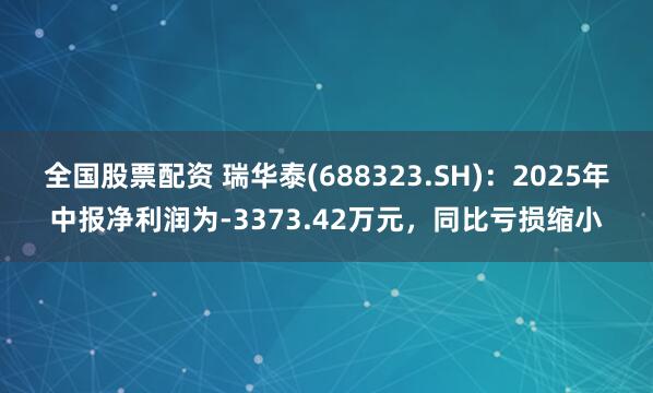 全国股票配资 瑞华泰(688323.SH)：2025年中报净利润为-3373.42万元，同比亏损缩小