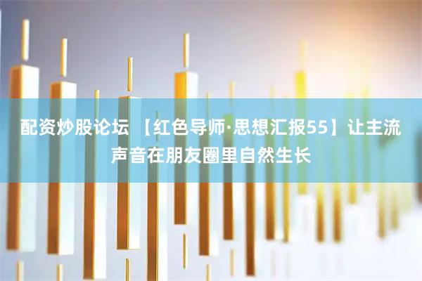 配资炒股论坛 【红色导师·思想汇报55】让主流声音在朋友圈里自然生长