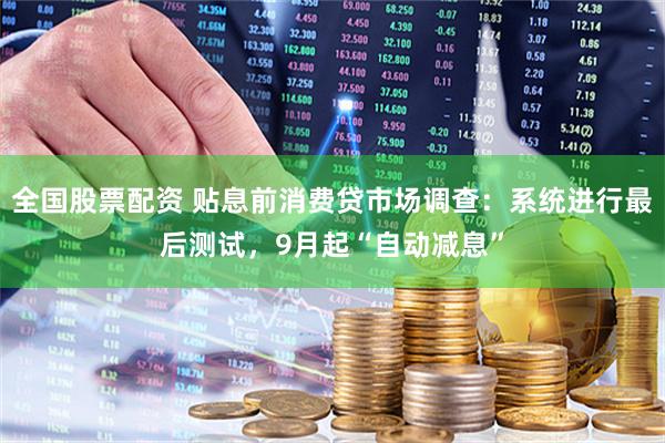 全国股票配资 贴息前消费贷市场调查：系统进行最后测试，9月起“自动减息”