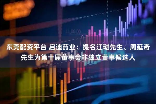 东莞配资平台 启迪药业：提名江琎先生、周延奇先生为第十届董事会非独立董事候选人