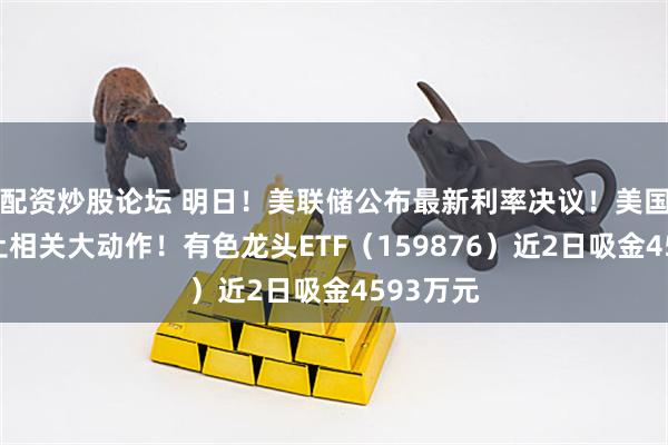 配资炒股论坛 明日！美联储公布最新利率决议！美国爆出稀土相关大动作！有色龙头ETF（159876）近2日吸金4593万元