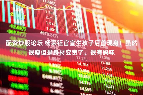 配资炒股论坛 杨采钰官宣生孩子后首现身！虽然很瘦但是身材变宽了，很有妈味