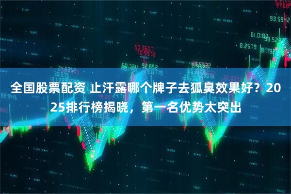 全国股票配资 止汗露哪个牌子去狐臭效果好？2025排行榜揭晓，第一名优势太突出