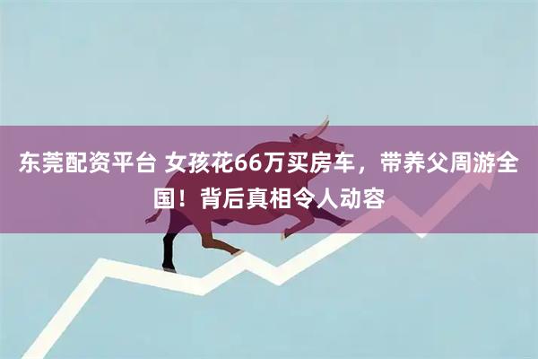 东莞配资平台 女孩花66万买房车，带养父周游全国！背后真相令人动容