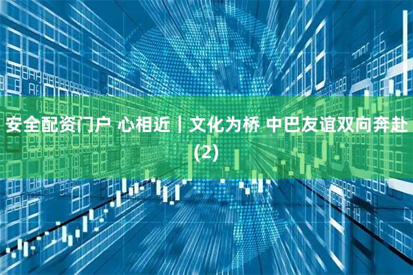 安全配资门户 心相近｜文化为桥 中巴友谊双向奔赴(2)