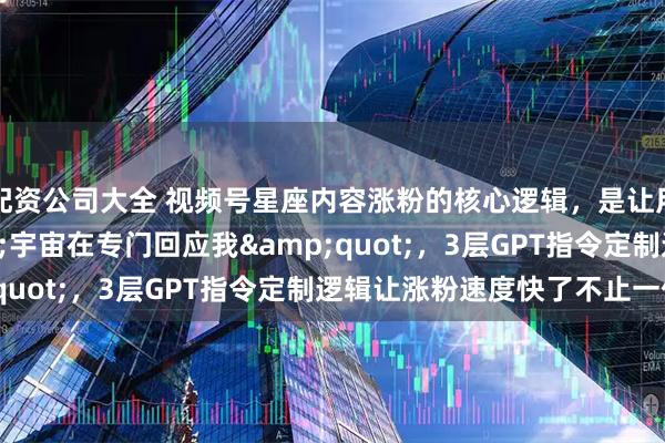 配资公司大全 视频号星座内容涨粉的核心逻辑，是让用户觉得"宇宙在专门回应我"，3层GPT指令定制逻辑让涨粉速度快了不止一倍